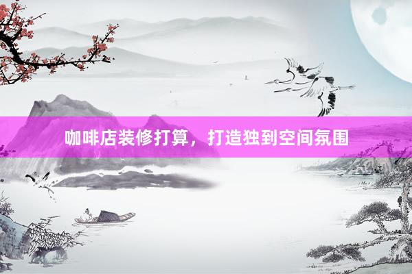 咖啡店装修打算,打造独到空间氛围